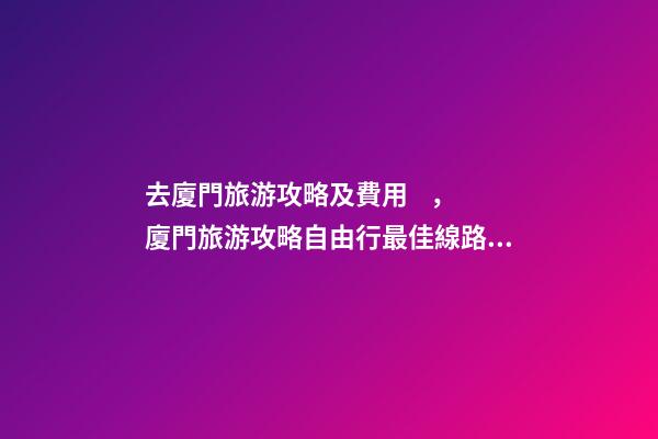 去廈門旅游攻略及費用，廈門旅游攻略自由行最佳線路3天，3分鐘了解吃住行